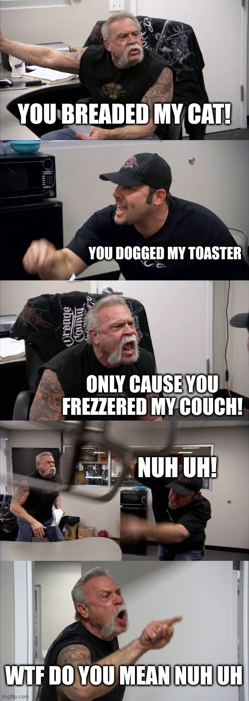 this is so relatable | YOU BREADED MY CAT! YOU DOGGED MY TOASTER; ONLY CAUSE YOU FREZZERED MY COUCH! NUH UH! WTF DO YOU MEAN NUH UH | image tagged in memes,american chopper argument,relatable | made w/ Imgflip meme maker