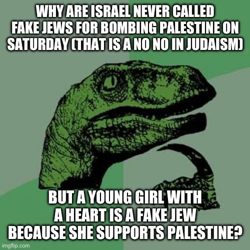 Genocide is very anti Jewish. Most Jewish holidays are celebrating the end of genocide. | WHY ARE ISRAEL NEVER CALLED FAKE JEWS FOR BOMBING PALESTINE ON SATURDAY (THAT IS A NO NO IN JUDAISM); BUT A YOUNG GIRL WITH A HEART IS A FAKE JEW BECAUSE SHE SUPPORTS PALESTINE? | image tagged in memes,philosoraptor | made w/ Imgflip meme maker