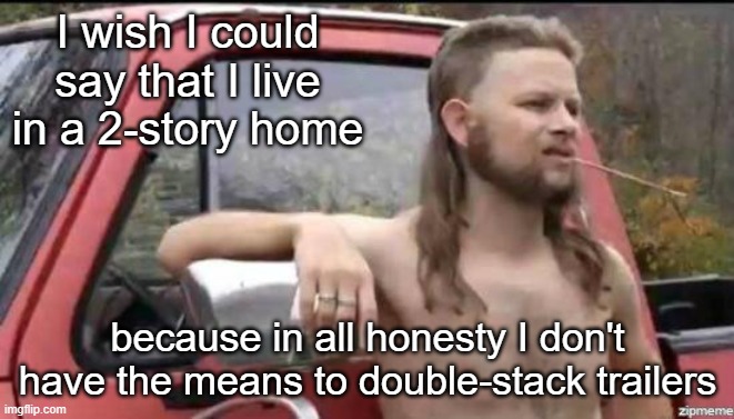 sad but true | I wish I could say that I live in a 2-story home; because in all honesty I don't have the means to double-stack trailers | image tagged in almost politically correct redneck,sad but true,trailer park boys,trailer trash | made w/ Imgflip meme maker