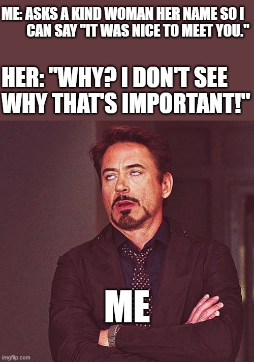 Or any question, really | ME: ASKS A KIND WOMAN HER NAME SO I
         CAN SAY "IT WAS NICE TO MEET YOU."; HER: "WHY? I DON'T SEE
WHY THAT'S IMPORTANT!"; ME | image tagged in robert downey jr annoyed | made w/ Imgflip meme maker