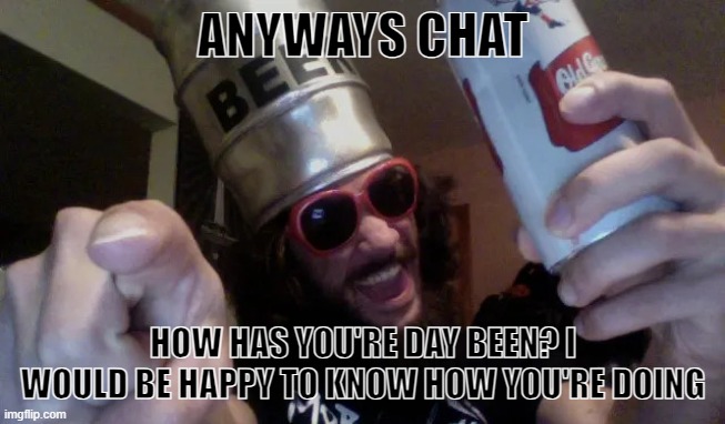 goregrind beer keg guy | ANYWAYS CHAT; HOW HAS YOU'RE DAY BEEN? I WOULD BE HAPPY TO KNOW HOW YOU'RE DOING | image tagged in goregrind beer keg guy | made w/ Imgflip meme maker