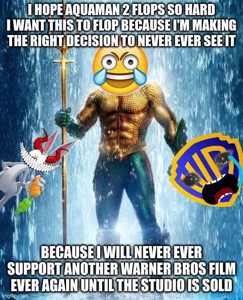 i will never support another warner bros film until the studio is sold | I HOPE AQUAMAN 2 FLOPS SO HARD I WANT THIS TO FLOP BECAUSE I'M MAKING THE RIGHT DECISION TO NEVER EVER SEE IT; BECAUSE I WILL NEVER EVER SUPPORT ANOTHER WARNER BROS FILM EVER AGAIN UNTIL THE STUDIO IS SOLD | image tagged in aquaman shape of water,warner bros discovery,box office bomb,evil,prediction | made w/ Imgflip meme maker