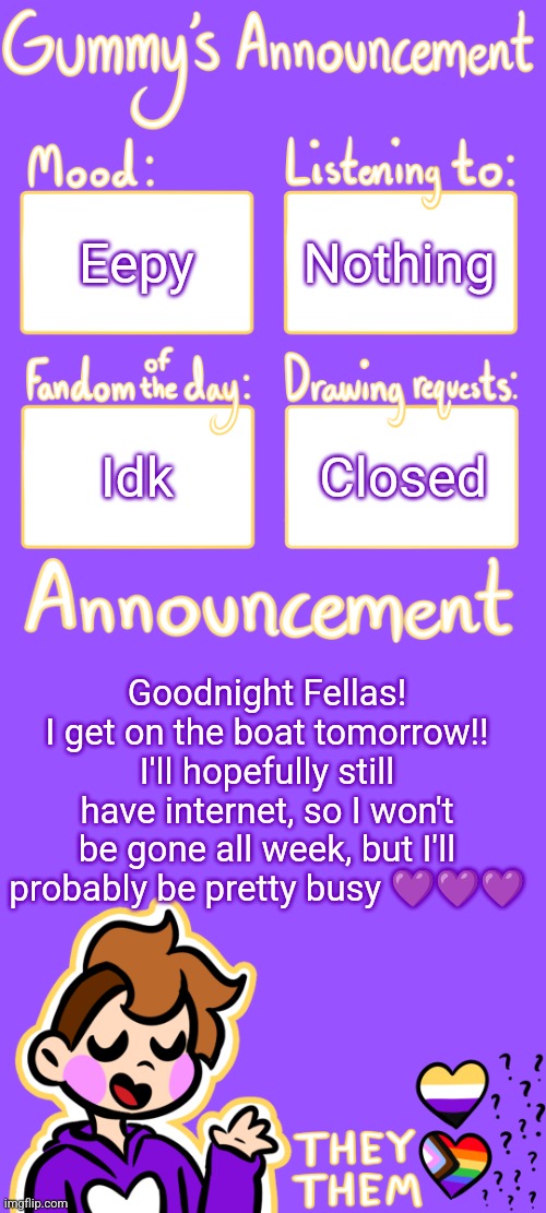 Gummy's Announcement Template 3 | Eepy; Nothing; Idk; Closed; Goodnight Fellas! I get on the boat tomorrow!! I'll hopefully still have internet, so I won't be gone all week, but I'll probably be pretty busy 💜💜💜 | image tagged in gummy's announcement template 3 | made w/ Imgflip meme maker