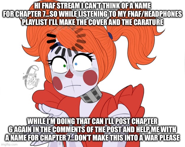 Help me ? | HI FNAF STREAM I CAN’T THINK OF A NAME FOR CHAPTER 7…SO WHILE LISTENING TO MY FNAF/HEADPHONES PLAYLIST I’LL MAKE THE COVER AND THE CARATURE; WHILE I’M DOING THAT CAN I’LL POST CHAPTER 6 AGAIN IN THE COMMENTS OF THE POST AND HELP ME WITH A NAME FOR CHAPTER 7…DON’T MAKE THIS INTO A WAR PLEASE | image tagged in circus baby loading | made w/ Imgflip meme maker