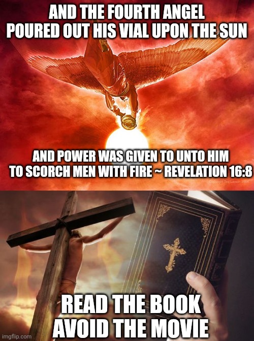 AND THE FOURTH ANGEL POURED OUT HIS VIAL UPON THE SUN; AND POWER WAS GIVEN TO UNTO HIM TO SCORCH MEN WITH FIRE ~ REVELATION 16:8; READ THE BOOK
AVOID THE MOVIE | image tagged in revelation 16 8,jesus cross bible | made w/ Imgflip meme maker