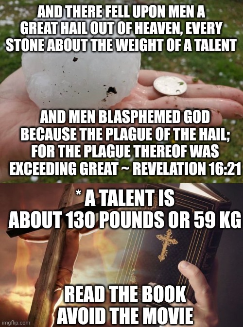 AND THERE FELL UPON MEN A GREAT HAIL OUT OF HEAVEN, EVERY STONE ABOUT THE WEIGHT OF A TALENT; AND MEN BLASPHEMED GOD BECAUSE THE PLAGUE OF THE HAIL; FOR THE PLAGUE THEREOF WAS EXCEEDING GREAT ~ REVELATION 16:21; * A TALENT IS ABOUT 130 POUNDS OR 59 KG; READ THE BOOK
AVOID THE MOVIE | image tagged in hail,jesus cross bible | made w/ Imgflip meme maker