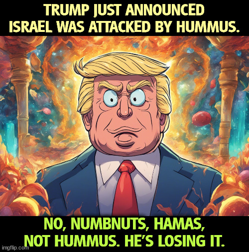 Senile dementia | TRUMP JUST ANNOUNCED ISRAEL WAS ATTACKED BY HUMMUS. NO, NUMBNUTS, HAMAS, NOT HUMMUS. HE'S LOSING IT. | image tagged in trump,senile,dementia,cognitive,deterioration | made w/ Imgflip meme maker