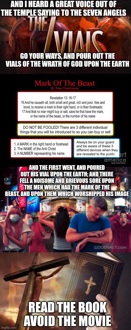 AND I HEARD A GREAT VOICE OUT OF THE TEMPLE SAYING TO THE SEVEN ANGELS; GO YOUR WAYS, AND POUR OUT THE VIALS OF THE WRATH OF GOD UPON THE EARTH; AND THE FIRST WENT, AND POURED OUT HIS VIAL UPON THE EARTH; AND THERE FELL A NOISOME AND GRIEVOUS SORE UPON THE MEN WHICH HAD THE MARK OF THE BEAST, AND UPON THEM WHICH WORSHIPPED HIS IMAGE; READ THE BOOK
AVOID THE MOVIE | image tagged in 7 vials of the wrath of god,revelation 13 16-17,revelation 16 2,jesus cross bible | made w/ Imgflip meme maker