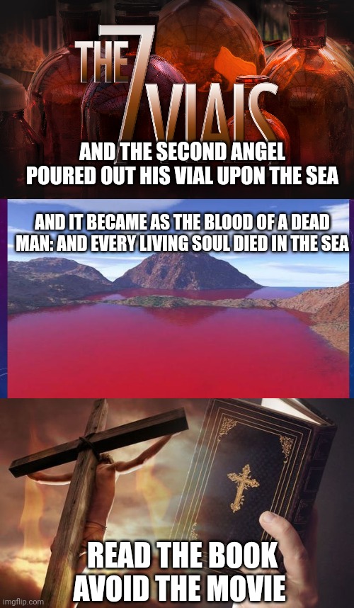 AND THE SECOND ANGEL POURED OUT HIS VIAL UPON THE SEA; AND IT BECAME AS THE BLOOD OF A DEAD MAN: AND EVERY LIVING SOUL DIED IN THE SEA; READ THE BOOK
AVOID THE MOVIE | image tagged in 7 vials of the wrath of god,revelation 16 3,jesus cross bible | made w/ Imgflip meme maker