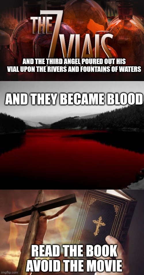 AND THE THIRD ANGEL POURED OUT HIS VIAL UPON THE RIVERS AND FOUNTAINS OF WATERS; AND THEY BECAME BLOOD; READ THE BOOK
AVOID THE MOVIE | image tagged in 7 vials of the wrath of god,revelation 16 4,jesus cross bible | made w/ Imgflip meme maker