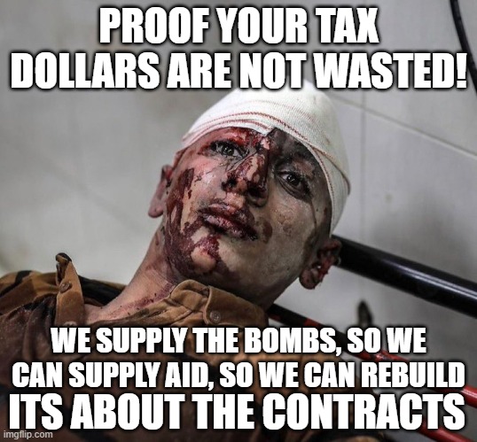 Your tax dollars at work | PROOF YOUR TAX
DOLLARS ARE NOT WASTED! WE SUPPLY THE BOMBS, SO WE CAN SUPPLY AID, SO WE CAN REBUILD; ITS ABOUT THE CONTRACTS | image tagged in taxes,taxation is theft,war,ukraine,israel,ww3 | made w/ Imgflip meme maker
