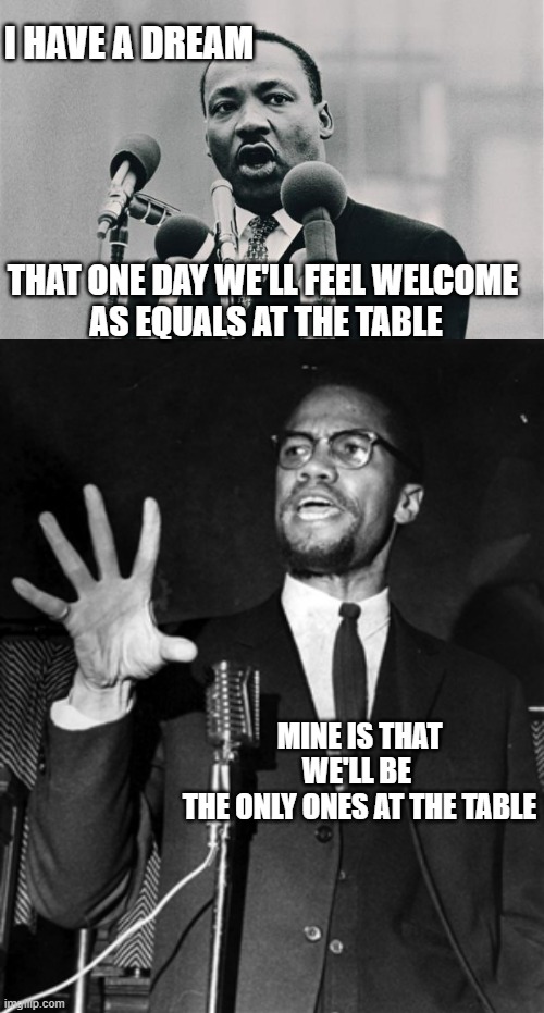 I HAVE A DREAM THAT ONE DAY WE'LL FEEL WELCOME 
AS EQUALS AT THE TABLE MINE IS THAT WE'LL BE 
THE ONLY ONES AT THE TABLE | image tagged in mlk jr i have a dream,malcolm x hold up | made w/ Imgflip meme maker