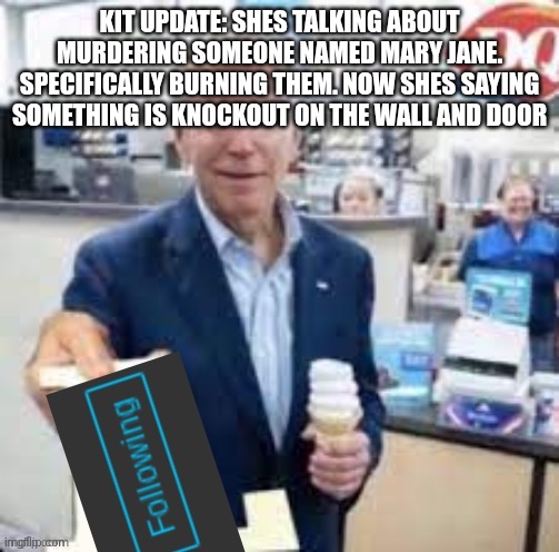 shes saying "should be never opened it" while sounding scared | KIT UPDATE: SHES TALKING ABOUT MURDERING SOMEONE NAMED MARY JANE. SPECIFICALLY BURNING THEM. NOW SHES SAYING SOMETHING IS KNOCKOUT ON THE WALL AND DOOR | image tagged in joe biden following | made w/ Imgflip meme maker