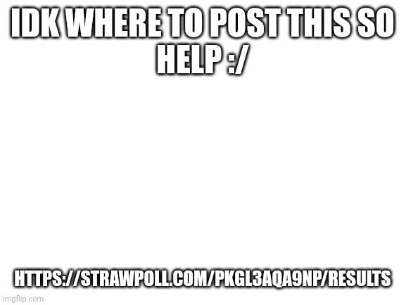 Need to get at least 100 yes | IDK WHERE TO POST THIS SO
HELP :/; HTTPS://STRAWPOLL.COM/PKGL3AQA9NP/RESULTS | image tagged in blank white template | made w/ Imgflip meme maker