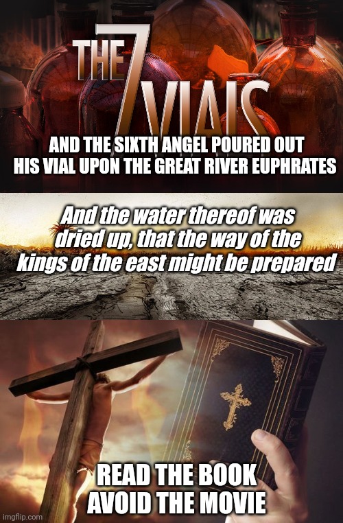 AND THE SIXTH ANGEL POURED OUT HIS VIAL UPON THE GREAT RIVER EUPHRATES; And the water thereof was dried up, that the way of the kings of the east might be prepared; READ THE BOOK
AVOID THE MOVIE | image tagged in 7 vials of the wrath of god,revelation 16 12,jesus cross bible | made w/ Imgflip meme maker