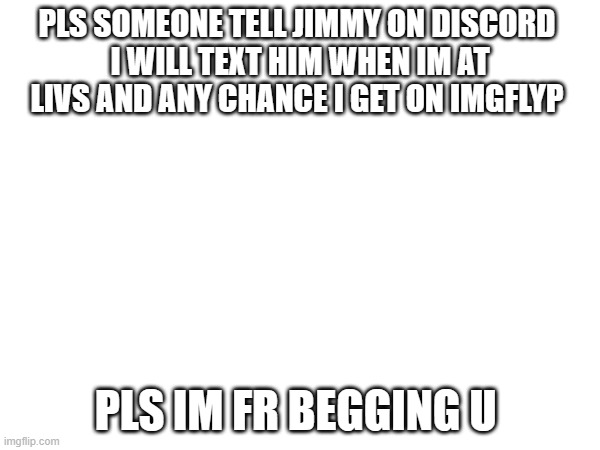 pls pls | PLS SOMEONE TELL JIMMY ON DISCORD 
I WILL TEXT HIM WHEN IM AT LIVS AND ANY CHANCE I GET ON IMGFLYP; PLS IM FR BEGGING U | image tagged in pls | made w/ Imgflip meme maker