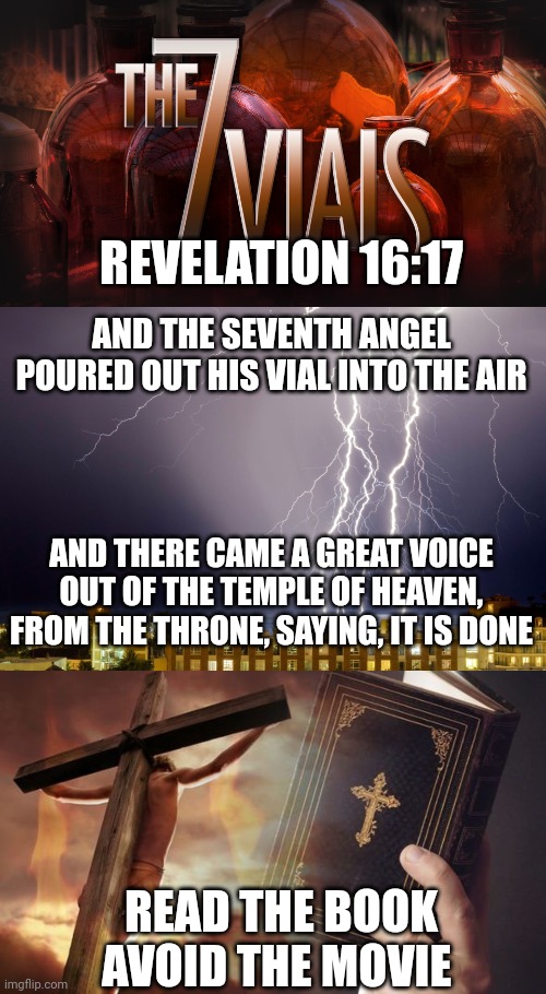 REVELATION 16:17; AND THE SEVENTH ANGEL POURED OUT HIS VIAL INTO THE AIR; AND THERE CAME A GREAT VOICE OUT OF THE TEMPLE OF HEAVEN, FROM THE THRONE, SAYING, IT IS DONE; READ THE BOOK
AVOID THE MOVIE | image tagged in 7 vials of the wrath of god,revelation 16 17,jesus cross bible | made w/ Imgflip meme maker