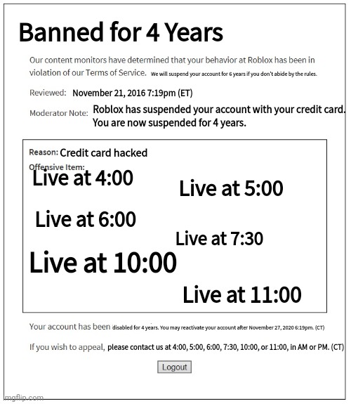 Banned for 4 years (no reason). Is this funny? | Banned for 4 Years; We will suspend your account for 6 years if you don't abide by the rules. November 21, 2016 7:19pm (ET); Roblox has suspended your account with your credit card.
You are now suspended for 4 years. Credit card hacked; Live at 4:00; Live at 5:00; Live at 6:00; Live at 7:30; Live at 10:00; Live at 11:00; disabled for 4 years. You may reactivate your account after November 27, 2020 6:19pm. (CT); please contact us at 4:00, 5:00, 6:00, 7:30, 10:00, or 11:00, in AM or PM. (CT) | image tagged in banned from roblox,funny memes,roblox,4 years | made w/ Imgflip meme maker