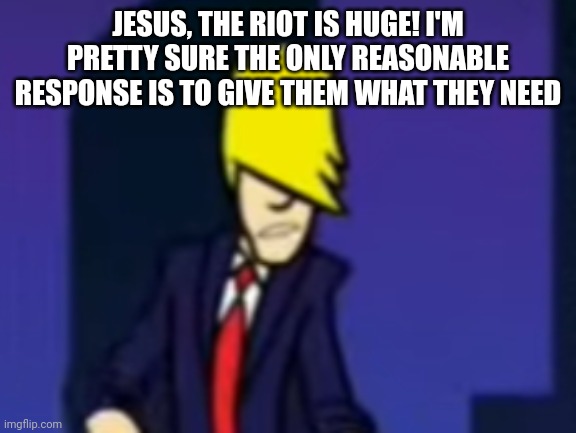 JESUS, THE RIOT IS HUGE! I'M PRETTY SURE THE ONLY REASONABLE RESPONSE IS TO GIVE THEM WHAT THEY NEED | image tagged in benatar | made w/ Imgflip meme maker
