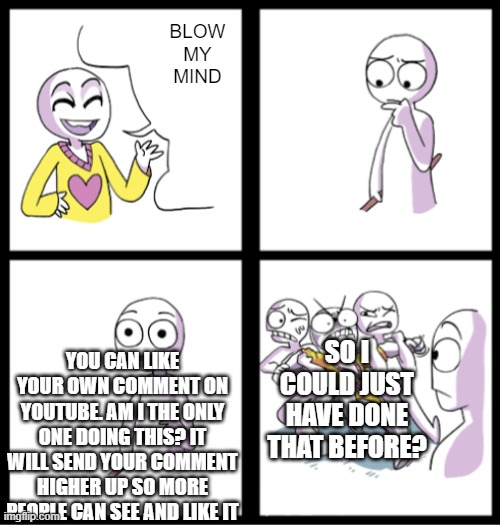 are you serious? | BLOW MY MIND; YOU CAN LIKE YOUR OWN COMMENT ON YOUTUBE. AM I THE ONLY ONE DOING THIS? IT WILL SEND YOUR COMMENT HIGHER UP SO MORE PEOPLE CAN SEE AND LIKE IT; SO I COULD JUST HAVE DONE THAT BEFORE? | image tagged in blow my mind | made w/ Imgflip meme maker