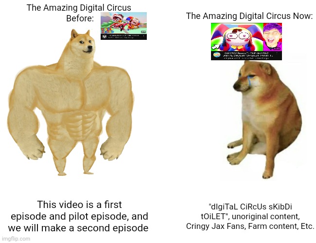 Digital Circus Before vs Digital Circus Now | The Amazing Digital Circus 
Before:; The Amazing Digital Circus Now:; This video is a first episode and pilot episode, and we will make a second episode; "dIgiTaL CiRcUs sKibDi tOiLET", unoriginal content, Cringy Jax Fans, Farm content, Etc. | image tagged in memes,buff doge vs cheems | made w/ Imgflip meme maker
