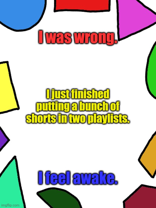 Shapes | I was wrong. I just finished putting a bunch of shorts in two playlists. I feel awake. | image tagged in shapes | made w/ Imgflip meme maker