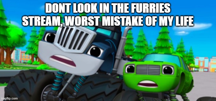 dot look | DONT LOOK IN THE FURRIES STREAM, WORST MISTAKE OF MY LIFE | image tagged in blaze and the monster machines | made w/ Imgflip meme maker