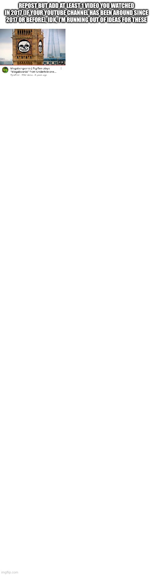 REPOST BUT ADD AT LEAST 1 VIDEO YOU WATCHED IN 2017 (IF YOUR YOUTUBE CHANNEL HAS BEEN AROUND SINCE 2017 OR BEFORE), IDK, I’M RUNNING OUT OF IDEAS FOR THESE | image tagged in blank white template | made w/ Imgflip meme maker