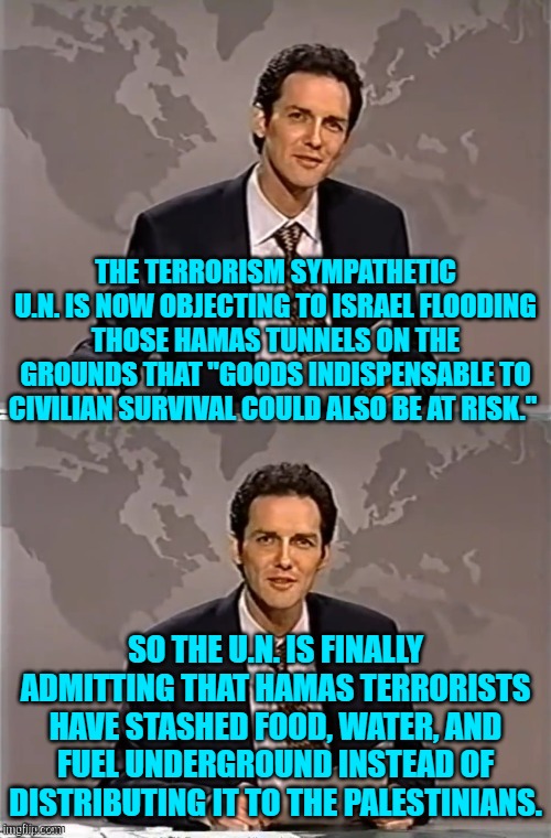 If all else fails, terrorism supporters will sometimes resort to the truth. | THE TERRORISM SYMPATHETIC U.N. IS NOW OBJECTING TO ISRAEL FLOODING THOSE HAMAS TUNNELS ON THE GROUNDS THAT "GOODS INDISPENSABLE TO CIVILIAN SURVIVAL COULD ALSO BE AT RISK."; SO THE U.N. IS FINALLY ADMITTING THAT HAMAS TERRORISTS HAVE STASHED FOOD, WATER, AND FUEL UNDERGROUND INSTEAD OF DISTRIBUTING IT TO THE PALESTINIANS. | image tagged in weekend update with norm | made w/ Imgflip meme maker