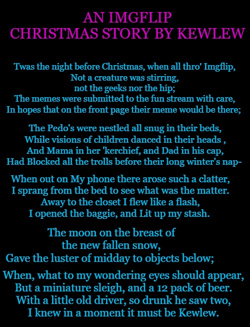 An imgflip christmas story by kewlew | AN IMGFLIP CHRISTMAS STORY BY KEWLEW; Twas the night before Christmas, when all thro' Imgflip,
Not a creature was stirring, not the geeks nor the hip;
The memes were submitted to the fun stream with care,
In hopes that on the front page their meme would be there;; The Pedo's were nestled all snug in their beds,
While visions of children danced in their heads ,
And Mama in her 'kerchief, and Dad in his cap,
Had Blocked all the trolls before their long winter's nap-; When out on My phone there arose such a clatter,
I sprang from the bed to see what was the matter.
Away to the closet I flew like a flash,
I opened the baggie, and Lit up my stash. The moon on the breast of the new fallen snow,
Gave the luster of midday to objects below;; When, what to my wondering eyes should appear,
But a miniature sleigh, and a 12 pack of beer.
With a little old driver, so drunk he saw two,
I knew in a moment it must be Kewlew. | image tagged in christmas story,kewlew | made w/ Imgflip meme maker