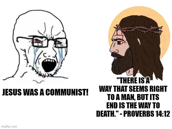 Jesus was not a Communist nor Capitalist. They didn't even exist then lol. | "THERE IS A WAY THAT SEEMS RIGHT TO A MAN, BUT ITS END IS THE WAY TO DEATH." - PROVERBS 14:12; JESUS WAS A COMMUNIST! | image tagged in communism,jesus christ,christian,soldierofjesuschrist,capitalism,politics | made w/ Imgflip meme maker
