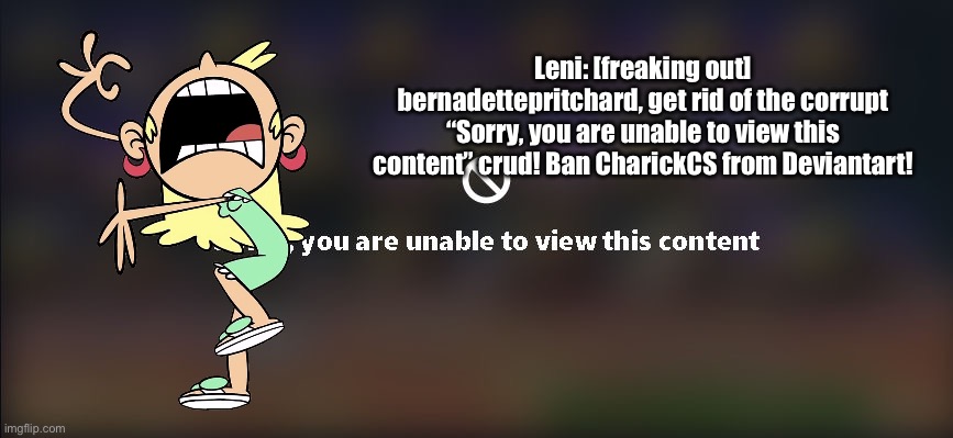 Leni is Freaking Out: Part VIII | Leni: [freaking out] bernadettepritchard, get rid of the corrupt “Sorry, you are unable to view this content” crud! Ban CharickCS from Deviantart! | image tagged in the loud house,banned,deviantart,funny,meme,freaking out | made w/ Imgflip meme maker