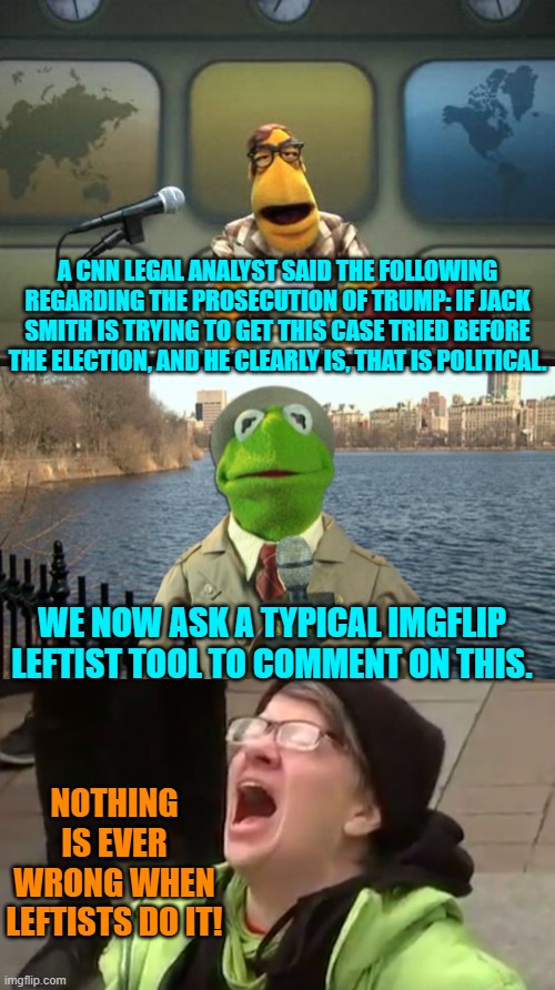 Go figure, eh? | A CNN LEGAL ANALYST SAID THE FOLLOWING REGARDING THE PROSECUTION OF TRUMP: IF JACK SMITH IS TRYING TO GET THIS CASE TRIED BEFORE THE ELECTION, AND HE CLEARLY IS, THAT IS POLITICAL. WE NOW ASK A TYPICAL IMGFLIP LEFTIST TOOL TO COMMENT ON THIS. NOTHING IS EVER WRONG WHEN LEFTISTS DO IT! | image tagged in muppet news flash | made w/ Imgflip meme maker