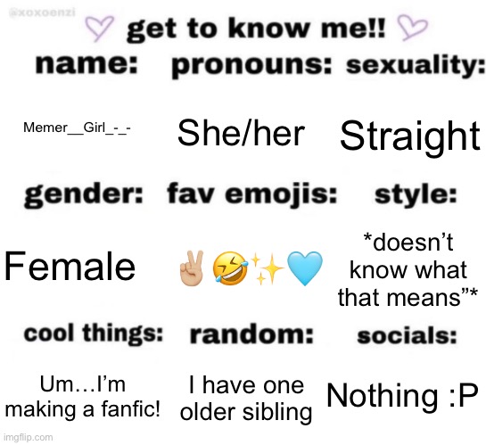 get to know me but better | Memer__Girl_-_-; She/her; Straight; ✌🏼🤣✨🩵; *doesn’t know what that means”*; Female; Nothing :P; I have one older sibling; Um…I’m making a fanfic! | image tagged in get to know me but better | made w/ Imgflip meme maker