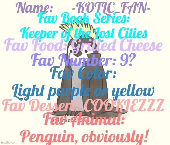 Get to know me better | Name:      -KOTLC_FAN-; Fav Book Series: Keeper of the Lost Cities; Fav Food: Grilled Cheese; Fav Number: 9? Fav Color: Light purple or yellow; Fav Dessert: COOKIEZZZ; Fav Animal: Penguin, obviously! | image tagged in slay | made w/ Imgflip meme maker