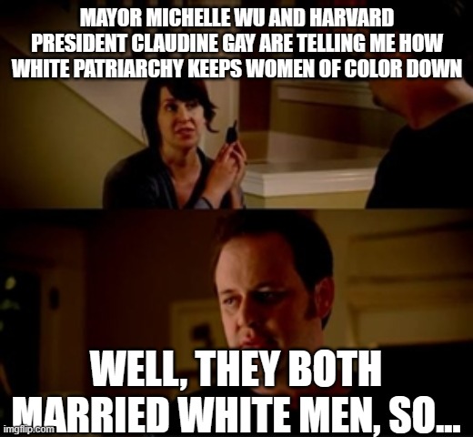 Jake from state farm | MAYOR MICHELLE WU AND HARVARD PRESIDENT CLAUDINE GAY ARE TELLING ME HOW WHITE PATRIARCHY KEEPS WOMEN OF COLOR DOWN; WELL, THEY BOTH MARRIED WHITE MEN, SO... | image tagged in jake from state farm | made w/ Imgflip meme maker