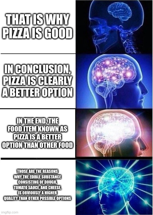 how to make essay longer | THAT IS WHY PIZZA IS GOOD; IN CONCLUSION, PIZZA IS CLEARLY A BETTER OPTION; IN THE END, THE FOOD ITEM KNOWN AS PIZZA IS A BETTER OPTION THAN OTHER FOOD; THOSE ARE THE REASONS WHY THE EDIBLE SUBSTANCE CONSISTING OF DOUGH, TOMATO SAUCE, AND CHEESE, IS OBVIOUSLY A HIGHER QUALITY THAN OTHER POSSIBLE OPTIONS | image tagged in memes,expanding brain,pizza | made w/ Imgflip meme maker