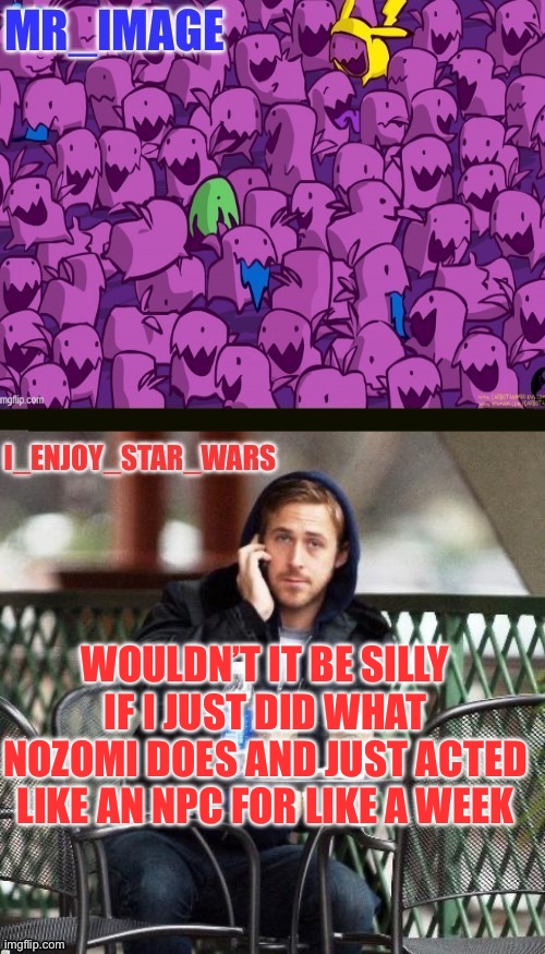 I_enjoy_star_wars and mr_image | WOULDN’T IT BE SILLY IF I JUST DID WHAT NOZOMI DOES AND JUST ACTED LIKE AN NPC FOR LIKE A WEEK | image tagged in i_enjoy_star_wars and mr_image | made w/ Imgflip meme maker