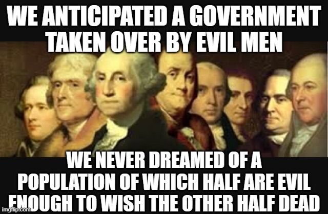 Founding fathers  | WE ANTICIPATED A GOVERNMENT TAKEN OVER BY EVIL MEN; WE NEVER DREAMED OF A POPULATION OF WHICH HALF ARE EVIL ENOUGH TO WISH THE OTHER HALF DEAD | image tagged in founding fathers | made w/ Imgflip meme maker
