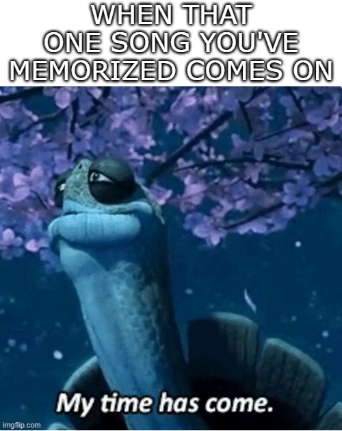 My time has come | WHEN THAT ONE SONG YOU'VE MEMORIZED COMES ON | image tagged in funny,memes,meme,relatable | made w/ Imgflip meme maker