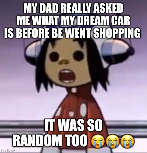 he* | MY DAD REALLY ASKED ME WHAT MY DREAM CAR IS BEFORE BE WENT SHOPPING; IT WAS SO RANDOM TOO 😭😭😭 | image tagged in o | made w/ Imgflip meme maker