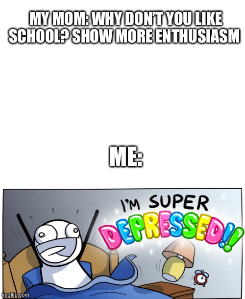 MY MOM: WHY DON’T YOU LIKE SCHOOL? SHOW MORE ENTHUSIASM ME: | image tagged in blank white template,i m super depressed | made w/ Imgflip meme maker