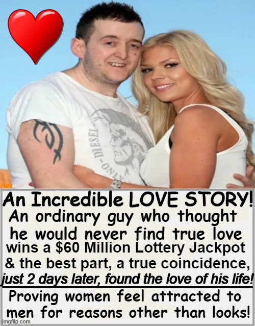 Inspirational! | An Incredible LOVE STORY! An ordinary guy who thought 
he would never find true love; wins a $60 Million Lottery Jackpot 

& the best part, a true coincidence, __________________; just 2 days later, found the love of his life! Proving women feel attracted to 
men for reasons other than looks! | image tagged in fun,happy ending,love story,imgflip humor,inspirational,men and women | made w/ Imgflip meme maker