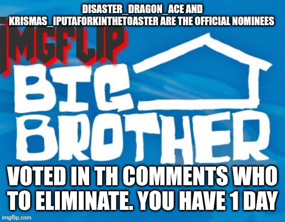 Eviction | DISASTER_DRAGON_ACE AND KRISMAS_IPUTAFORKINTHETOASTER ARE THE OFFICIAL NOMINEES; VOTED IN TH COMMENTS WHO TO ELIMINATE. YOU HAVE 1 DAY | image tagged in imgflip big brother 3 | made w/ Imgflip meme maker