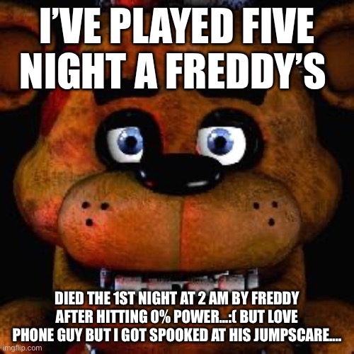 Five Nights At Freddys | I’VE PLAYED FIVE NIGHT A FREDDY’S; DIED THE 1ST NIGHT AT 2 AM BY FREDDY AFTER HITTING 0% POWER…:( BUT LOVE PHONE GUY BUT I GOT SPOOKED AT HIS JUMPSCARE…. | image tagged in five nights at freddys | made w/ Imgflip meme maker