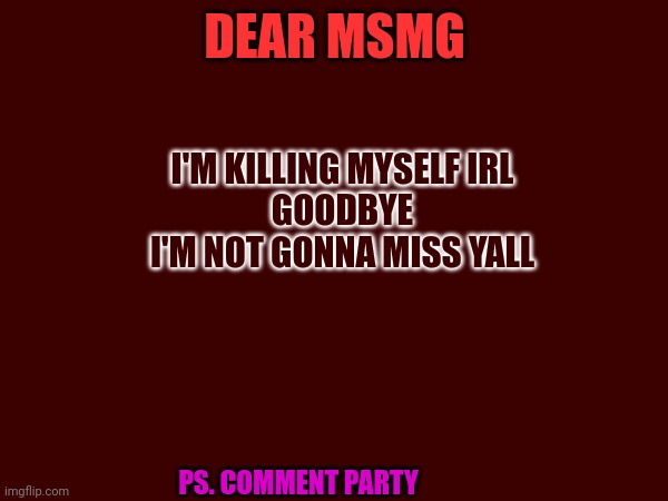 DEAR MSMG; I'M KILLING MYSELF IRL
GOODBYE
I'M NOT GONNA MISS YALL; PS. COMMENT PARTY | made w/ Imgflip meme maker