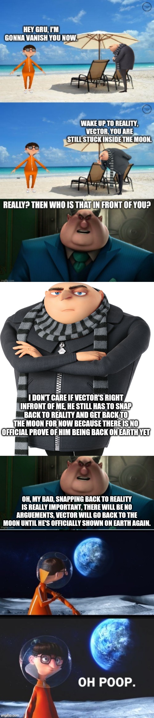 No response needed, Vector will return once he's officially shown on earth. | I DON'T CARE IF VECTOR'S RIGHT INFRONT OF ME, HE STILL HAS TO SNAP BACK TO REALITY AND GET BACK TO THE MOON FOR NOW BECAUSE THERE IS NO OFFICIAL PROVE OF HIM BEING BACK ON EARTH YET; OH, MY BAD, SNAPPING BACK TO REALITY IS REALLY IMPORTANT, THERE WILL BE NO ARGUEMENTS, VECTOR WILL GO BACK TO THE MOON UNTIL HE'S OFFICIALLY SHOWN ON EARTH AGAIN. | image tagged in felonius gru,vector oh poop meme | made w/ Imgflip meme maker