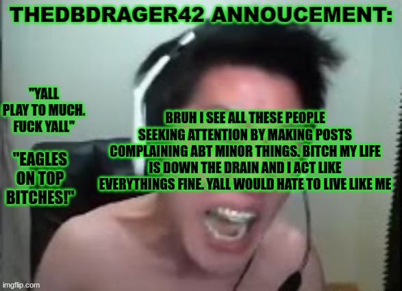 like bruh. i love yall but (some) yall soft | BRUH I SEE ALL THESE PEOPLE SEEKING ATTENTION BY MAKING POSTS COMPLAINING ABT MINOR THINGS. BITCH MY LIFE IS DOWN THE DRAIN AND I ACT LIKE EVERYTHINGS FINE. YALL WOULD HATE TO LIVE LIKE ME | image tagged in thedbdrager42s annoucement template | made w/ Imgflip meme maker