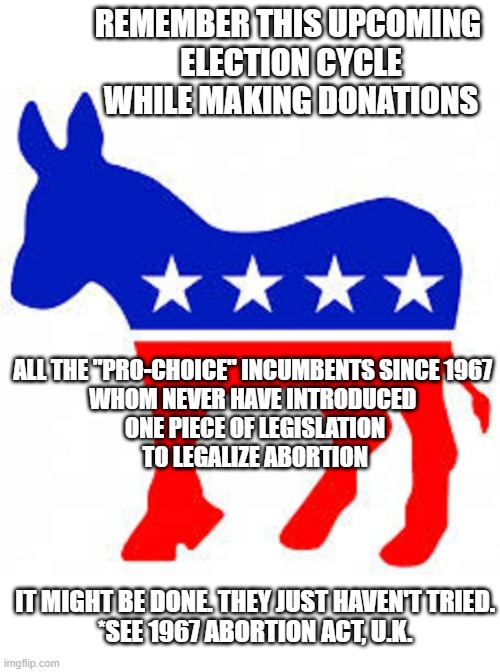 Federal Incumbents since 1967, Accepting Donations, Yet legislate nothing | REMEMBER THIS UPCOMING 
ELECTION CYCLE
WHILE MAKING DONATIONS; ALL THE "PRO-CHOICE" INCUMBENTS SINCE 1967 
WHOM NEVER HAVE INTRODUCED 
ONE PIECE OF LEGISLATION
TO LEGALIZE ABORTION; IT MIGHT BE DONE. THEY JUST HAVEN'T TRIED.
*SEE 1967 ABORTION ACT, U.K. | image tagged in democrat donkey,democratic socialism,cultural marxism,womens rights,lgbtq,transphobic | made w/ Imgflip meme maker