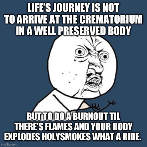 Get off your ass | LIFE’S JOURNEY IS NOT TO ARRIVE AT THE CREMATORIUM IN A WELL PRESERVED BODY; BUT TO DO A BURNOUT TIL THERE’S FLAMES AND YOUR BODY EXPLODES HOLYSMOKES WHAT A RIDE. | image tagged in memes,y u no | made w/ Imgflip meme maker